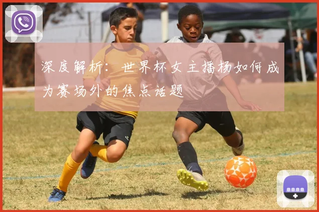 深度解析：世界杯女主播杨如何成为赛场外的焦点话题