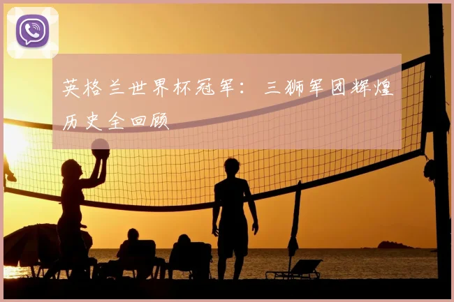 英格兰世界杯冠军：三狮军团辉煌历史全回顾