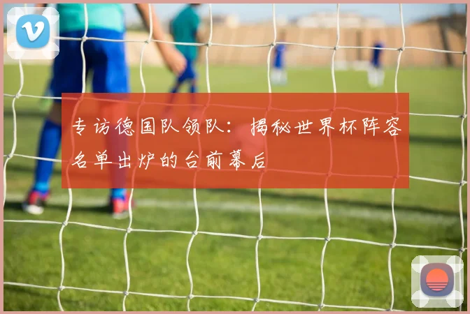 专访德国队领队:揭秘世界杯阵容名单出炉的台前幕后