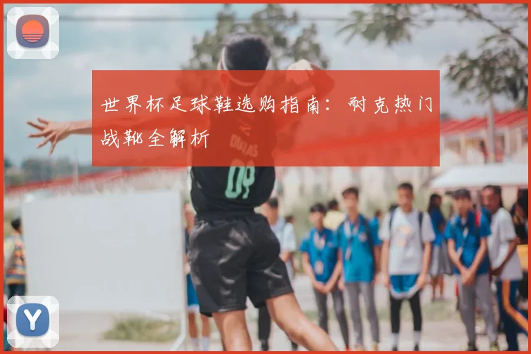 世界杯足球鞋选购指南:耐克热门战靴全解析
