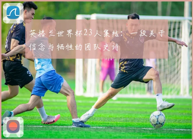 英格兰世界杯23人集结：一段关于信念与牺牲的团队史诗