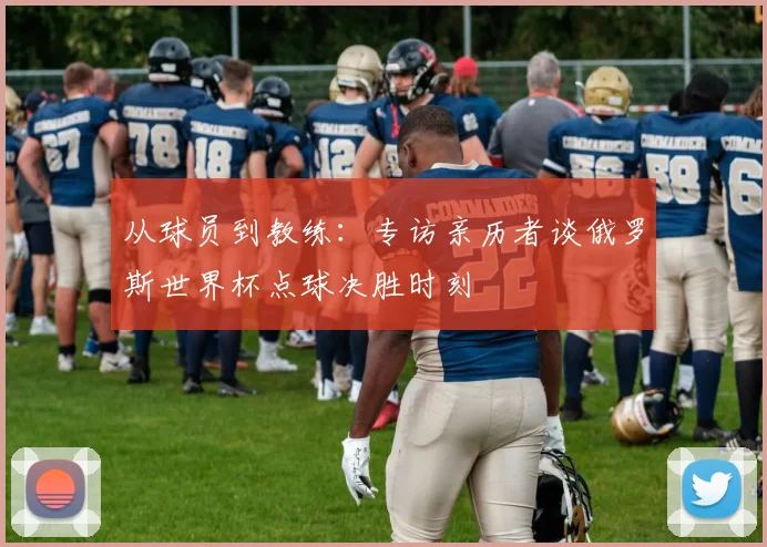 从球员到教练:专访亲历者谈俄罗斯世界杯点球决胜时刻