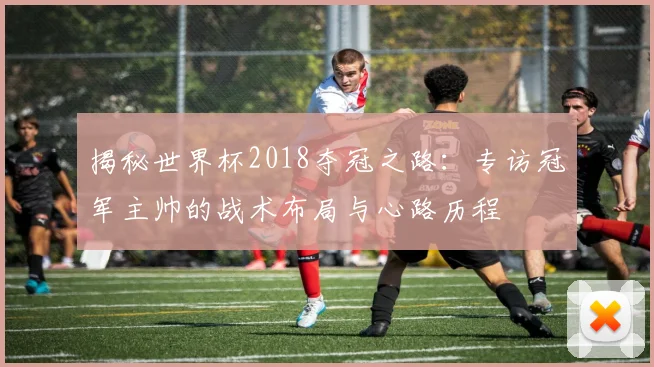 揭秘世界杯2018夺冠之路：专访冠军主帅的战术布局与心路历程