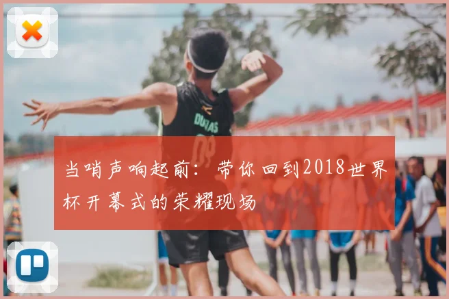 当哨声响起前:带你回到2018世界杯开幕式的荣耀现场