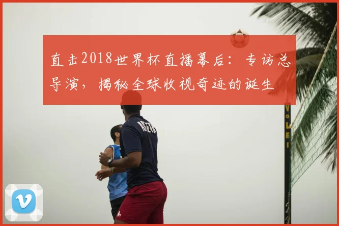 直击2018世界杯直播幕后:专访总导演,揭秘全球收视奇迹的诞生