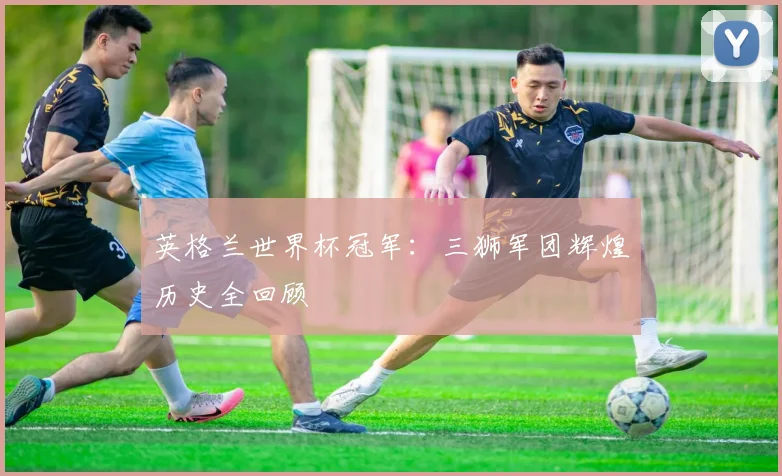 英格兰世界杯冠军：三狮军团辉煌历史全回顾