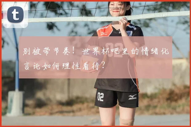别被带节奏！世界杯吧里的情绪化言论如何理性看待？