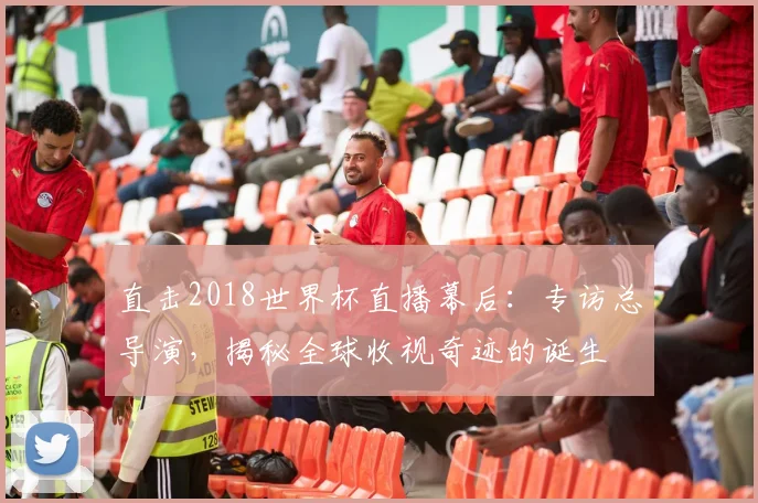 直击2018世界杯直播幕后:专访总导演,揭秘全球收视奇迹的诞生